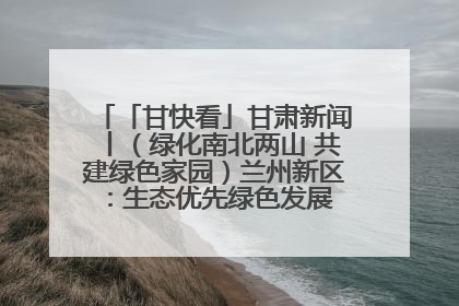「甘快看」甘肃新闻丨（绿化南北两山 共建绿色家园）兰州新区：生态优先绿色发展 打造生态环保示范区