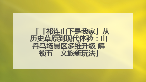 「祁连山下是我家」从历史草原到现代体验：山丹马场景区多维升级 解锁五一文旅新玩法