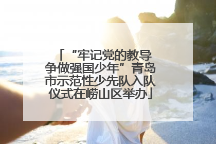 “牢记党的教导 争做强国少年”青岛市示范性少先队入队仪式在崂山区举办