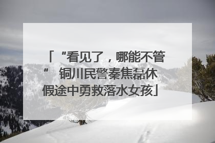 “看见了，哪能不管” 铜川民警秦焦磊休假途中勇救落水女孩