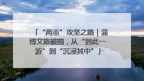 “两重”攻坚之路｜淄博文旅破圈，从“到此一游”到“沉浸其中”