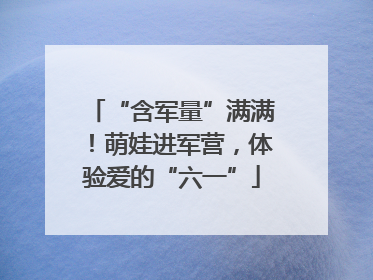 “含军量”满满！萌娃进军营，体验爱的“六一”
