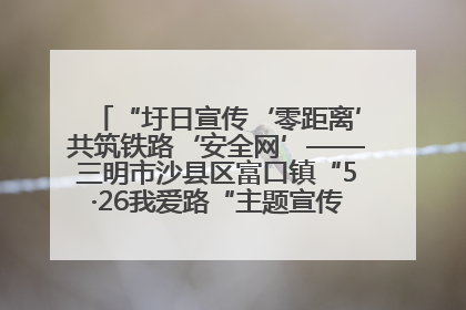 “圩日宣传‘零距离’共筑铁路‘安全网’——三明市沙县区富口镇“5·26我爱路“主题宣传活动成效显著