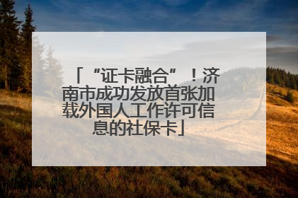 “证卡融合”！济南市成功发放首张加载外国人工作许可信息的社保卡