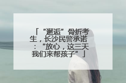 “邂逅”骨折考生，长沙民警承诺：“放心，这三天我们来帮孩子”