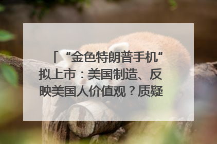 “金色特朗普手机”拟上市：美国制造、反映美国人价值观？质疑者：像天方夜谭