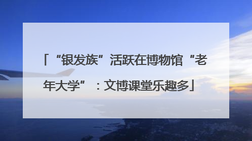 “银发族”活跃在博物馆“老年大学”：文博课堂乐趣多