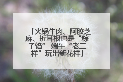 火锅牛肉、阿胶芝麻、折耳根也是“粽子馅” 端午“老三样”玩出新花样