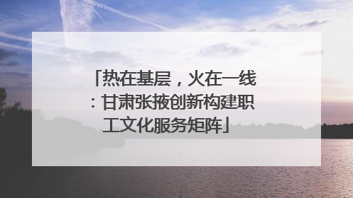 热在基层，火在一线：甘肃张掖创新构建职工文化服务矩阵