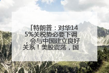 特朗普：对华145%关税势必要下调，会与中国建立良好关系！美股震荡，国际油价、金价齐涨！关税比商品还贵，美企业主很忧心……