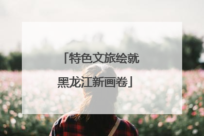 特色文旅绘就黑龙江新画卷