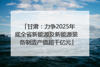 甘肃：力争2025年底全省新能源及新能源装备制造产值超千亿元