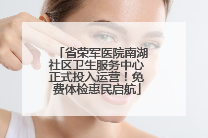 省荣军医院南湖社区卫生服务中心正式投入运营！免费体检惠民启航