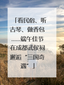 看民俗、听古琴、做香包……端午佳节在成都武侯祠邂逅“三国奇遇”