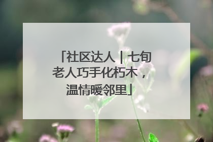 社区达人｜七旬老人巧手化朽木，温情暖邻里