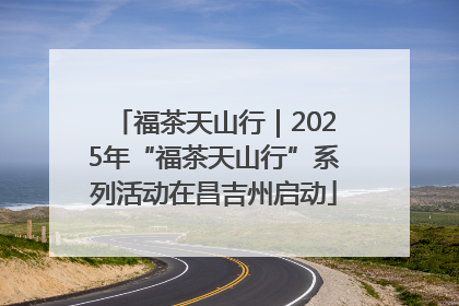 福茶天山行｜2025年“福茶天山行”系列活动在昌吉州启动