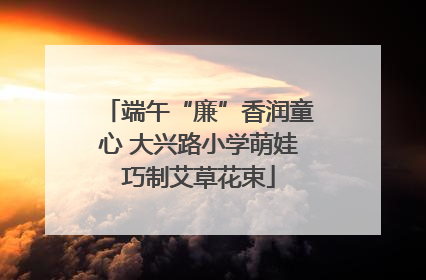 端午“廉”香润童心 大兴路小学萌娃巧制艾草花束