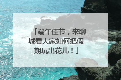 端午佳节，来聊城看大家如何把假期玩出花儿！
