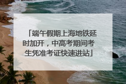 端午假期上海地铁延时加开，中高考期间考生凭准考证快速进站