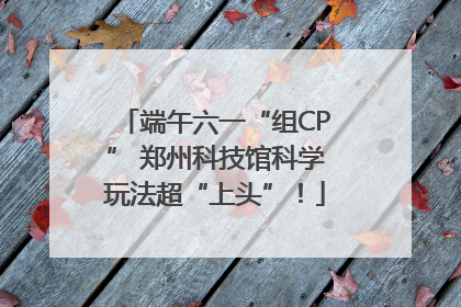 端午六一“组CP” 郑州科技馆科学玩法超“上头”！