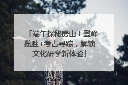 端午探秘房山！登峰揽胜+考古寻踪，解锁文化研学新体验