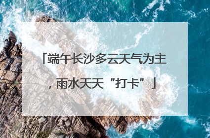 端午长沙多云天气为主，雨水天天“打卡”
