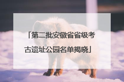 第二批安徽省省级考古遗址公园名单揭晓