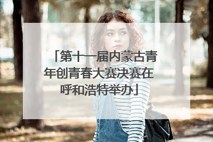 第十一届内蒙古青年创青春大赛决赛在呼和浩特举办