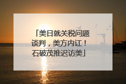 美日就关税问题谈判，美方内讧！石破茂推迟访美