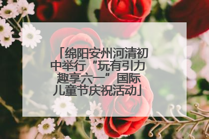 绵阳安州河清初中举行“玩有引力 趣享六一”国际儿童节庆祝活动