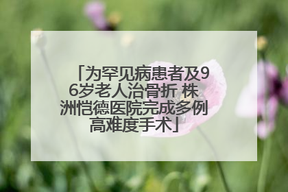 为罕见病患者及96岁老人治骨折 株洲恺德医院完成多例高难度手术