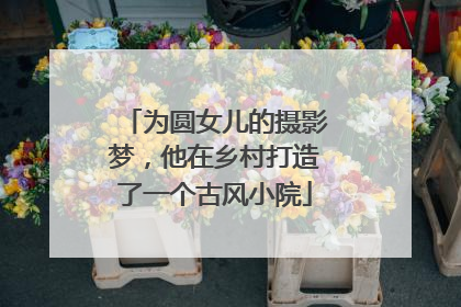 为圆女儿的摄影梦，他在乡村打造了一个古风小院