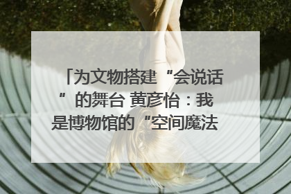 为文物搭建“会说话”的舞台 黄彦怡：我是博物馆的“空间魔法师”｜时代新青年