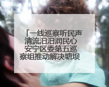 一线巡察听民声 清流汨汨润民心 安宁区委第五巡察组推动解决塘坝通水难题