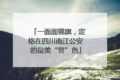 一面面锦旗，定格在四川南江公安的最美“警”色