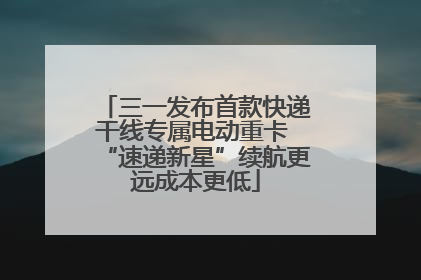 三一发布首款快递干线专属电动重卡 “速递新星”续航更远成本更低