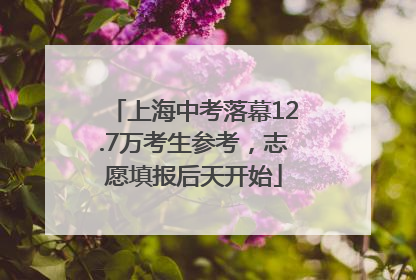 上海中考落幕12.7万考生参考，志愿填报后天开始