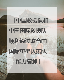 中国救援队和中国国际救援队顺利通过联合国国际重型救援队能力复测