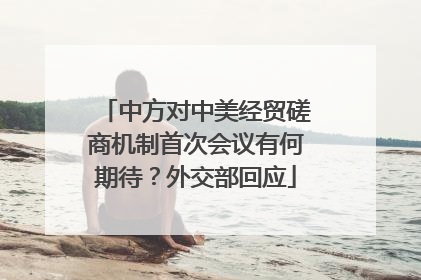 中方对中美经贸磋商机制首次会议有何期待？外交部回应