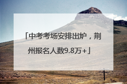 中考考场安排出炉，荆州报名人数9.8万+