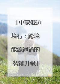 中蒙俄边境行：跨境能源通道的智能升级