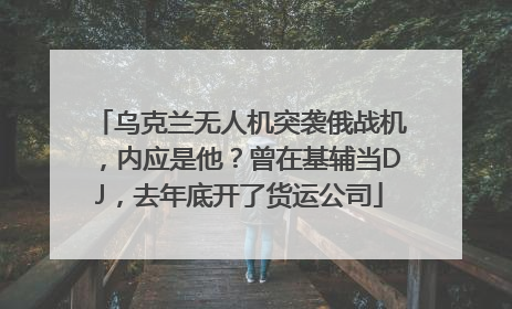 乌克兰无人机突袭俄战机，内应是他？曾在基辅当DJ，去年底开了货运公司