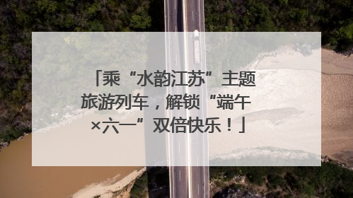 乘“水韵江苏”主题旅游列车，解锁“端午×六一”双倍快乐！