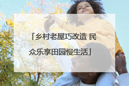 乡村老屋巧改造 民众乐享田园慢生活
