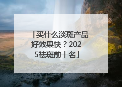 买什么淡斑产品好效果快？2025祛斑前十名