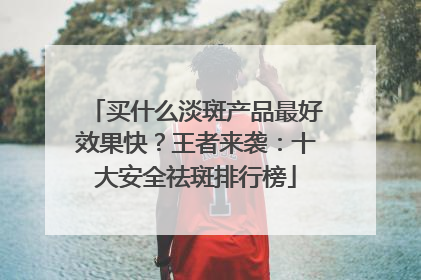 买什么淡斑产品最好效果快？王者来袭：十大安全祛斑排行榜