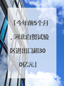 今年前5个月，河北自贸试验区进出口超300亿元