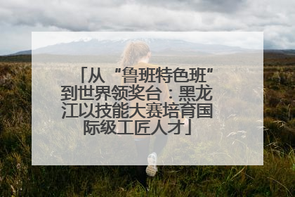 从“鲁班特色班”到世界领奖台：黑龙江以技能大赛培育国际级工匠人才