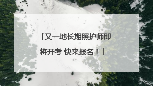 又一地长期照护师即将开考 快来报名！