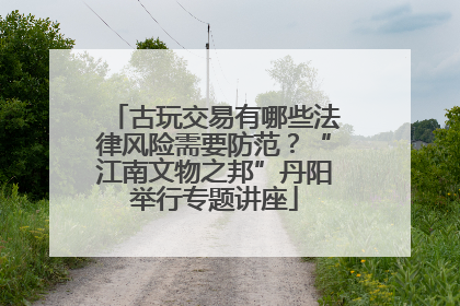 古玩交易有哪些法律风险需要防范？“江南文物之邦”丹阳举行专题讲座